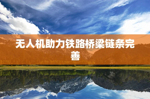 无人机助力铁路桥梁链条完善
