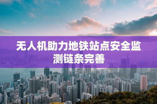 无人机助力地铁站点安全监测链条完善