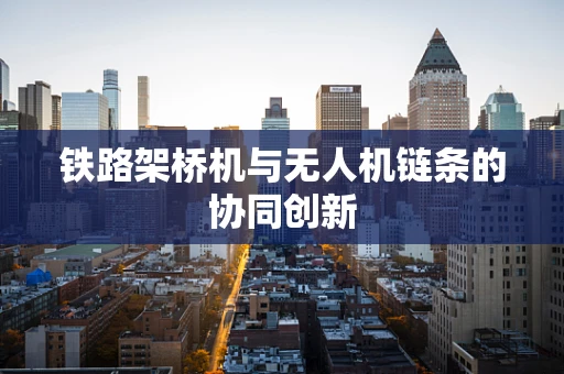铁路架桥机与无人机链条的协同创新