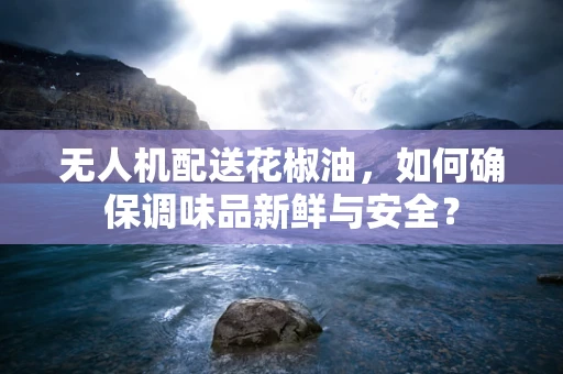 无人机配送花椒油，如何确保调味品新鲜与安全？