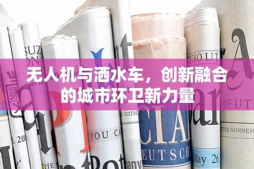 无人机与洒水车，创新融合的城市环卫新力量
