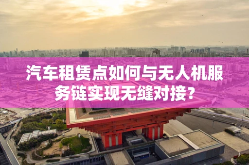 汽车租赁点如何与无人机服务链实现无缝对接？