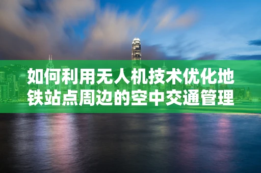 如何利用无人机技术优化地铁站点周边的空中交通管理？