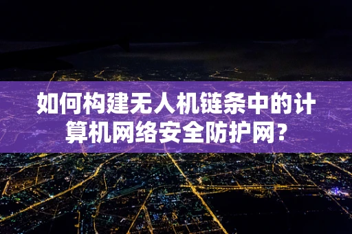 如何构建无人机链条中的计算机网络安全防护网？