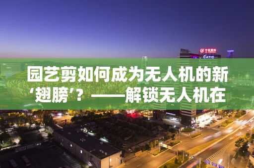 园艺剪如何成为无人机的新‘翅膀’？——解锁无人机在园艺作业中的创新应用