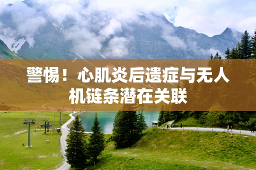 警惕！心肌炎后遗症与无人机链条潜在关联