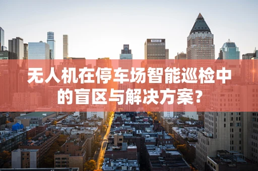 无人机在停车场智能巡检中的盲区与解决方案？