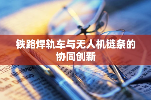 铁路焊轨车与无人机链条的协同创新