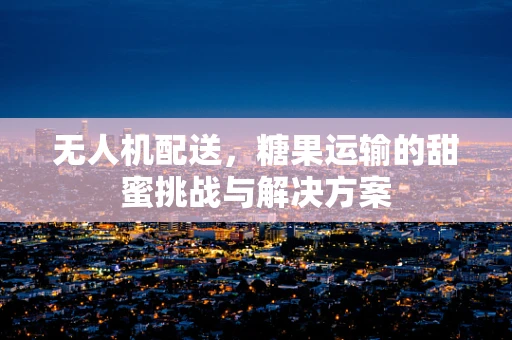 无人机配送，糖果运输的甜蜜挑战与解决方案