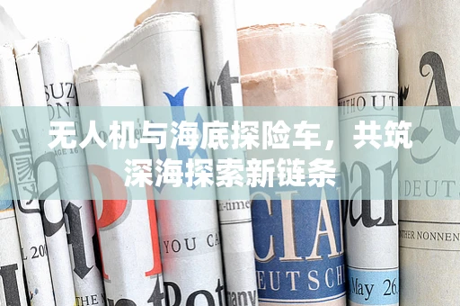 无人机与海底探险车，共筑深海探索新链条