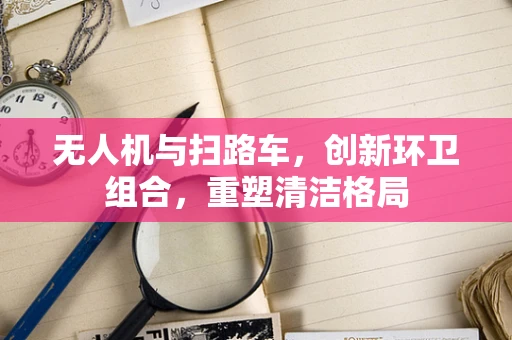 无人机与扫路车，创新环卫组合，重塑清洁格局