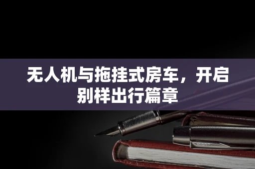 无人机与拖挂式房车，开启别样出行篇章