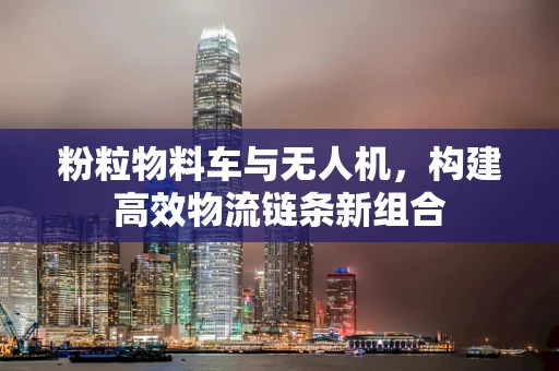 粉粒物料车与无人机，构建高效物流链条新组合