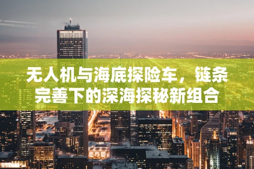 无人机与海底探险车，链条完善下的深海探秘新组合