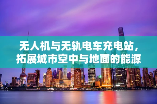 无人机与无轨电车充电站，拓展城市空中与地面的能源补给网络