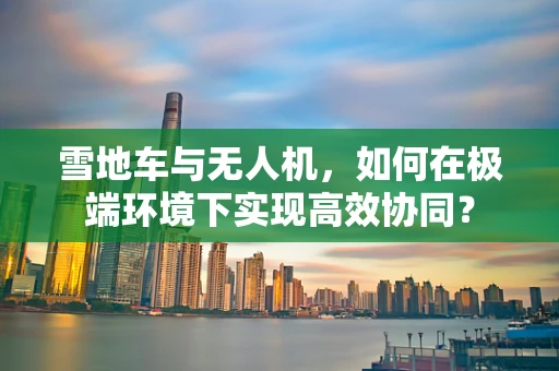雪地车与无人机，如何在极端环境下实现高效协同？