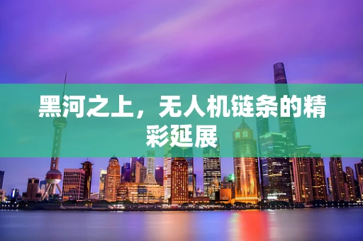黑河之上，无人机链条的精彩延展
