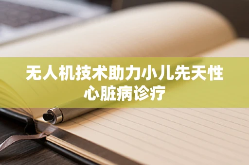 无人机技术助力小儿先天性心脏病诊疗