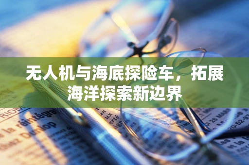 无人机与海底探险车，拓展海洋探索新边界