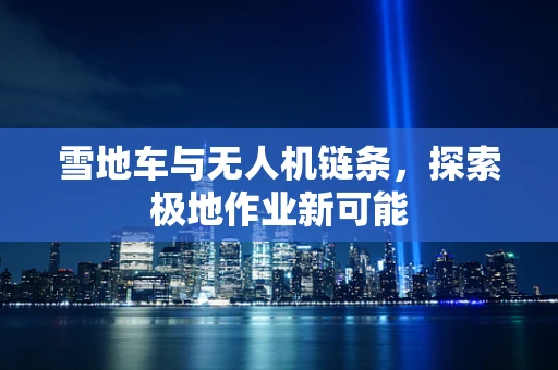 雪地车与无人机链条，探索极地作业新可能