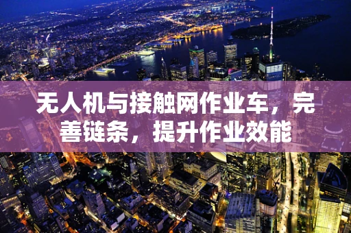 无人机与接触网作业车，完善链条，提升作业效能