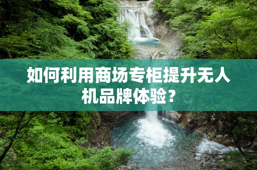 如何利用商场专柜提升无人机品牌体验？