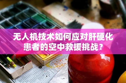 无人机技术如何应对肝硬化患者的空中救援挑战？