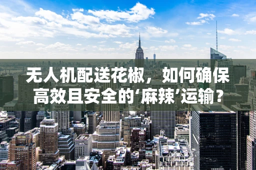 无人机配送花椒，如何确保高效且安全的‘麻辣’运输？