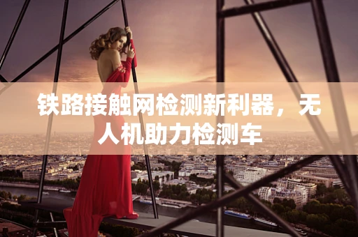 铁路接触网检测新利器，无人机助力检测车