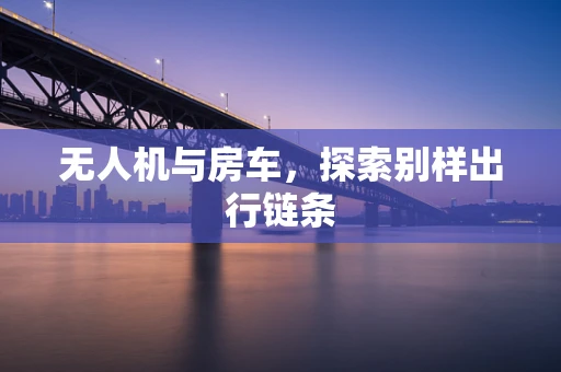 无人机与房车，探索别样出行链条