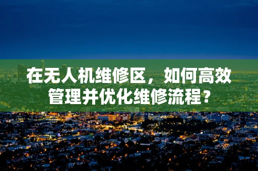 在无人机维修区，如何高效管理并优化维修流程？