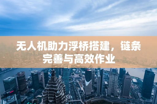 无人机助力浮桥搭建，链条完善与高效作业