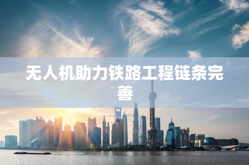 无人机助力铁路工程链条完善