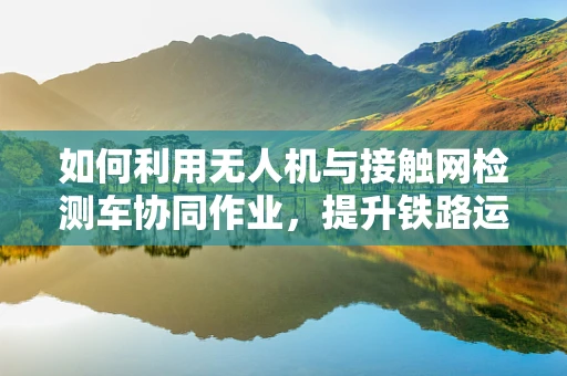 如何利用无人机与接触网检测车协同作业，提升铁路运维效率？