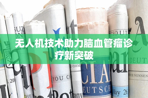 无人机技术助力脑血管瘤诊疗新突破
