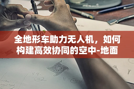 全地形车助力无人机，如何构建高效协同的空中-地面作业链？