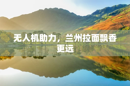 无人机助力，兰州拉面飘香更远