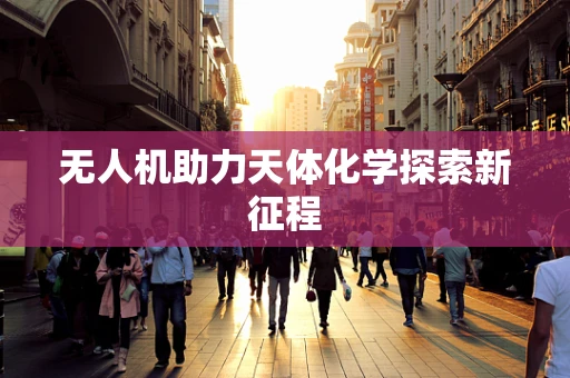 无人机助力天体化学探索新征程