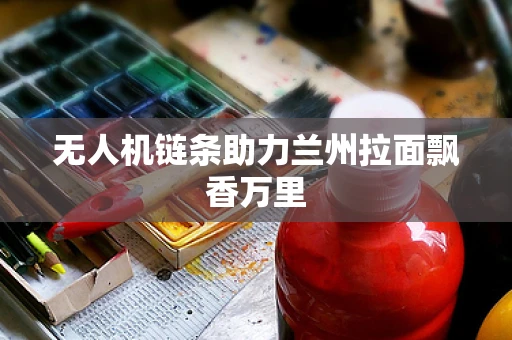 无人机链条助力兰州拉面飘香万里