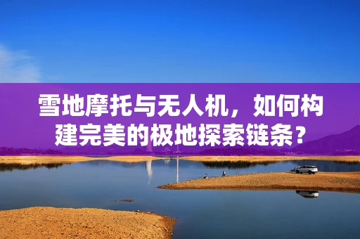 雪地摩托与无人机，如何构建完美的极地探索链条？
