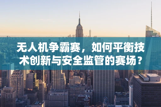 无人机争霸赛，如何平衡技术创新与安全监管的赛场？