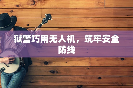 狱警巧用无人机，筑牢安全防线