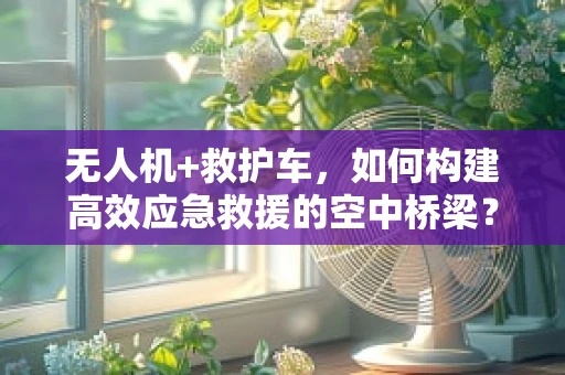 无人机+救护车，如何构建高效应急救援的空中桥梁？