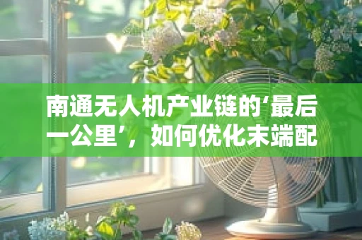 南通无人机产业链的‘最后一公里’，如何优化末端配送与维护服务？