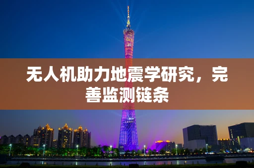 无人机助力地震学研究，完善监测链条