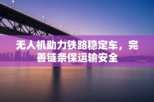 无人机助力铁路稳定车，完善链条保运输安全