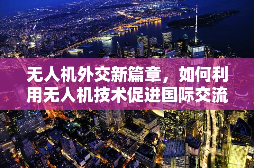 无人机外交新篇章，如何利用无人机技术促进国际交流与合作？