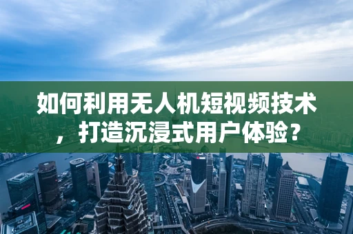 如何利用无人机短视频技术，打造沉浸式用户体验？