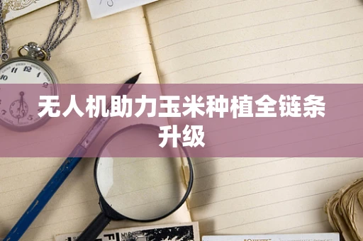 无人机助力玉米种植全链条升级