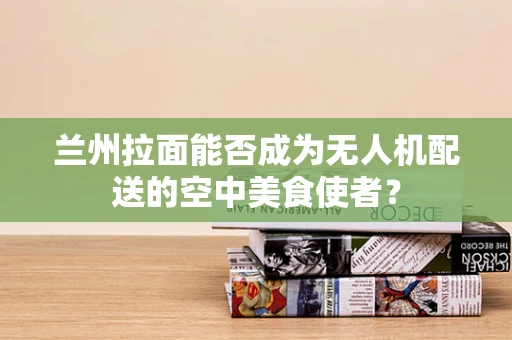 兰州拉面能否成为无人机配送的空中美食使者？